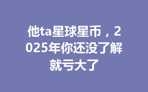 他ta星球星币,2025年你还没了解就亏大了 一