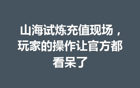 山海试炼充值现场，玩家的操作让官方都看呆了 一