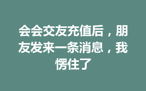 会会交友充值后，朋友发来一条消息，我愣住了 一