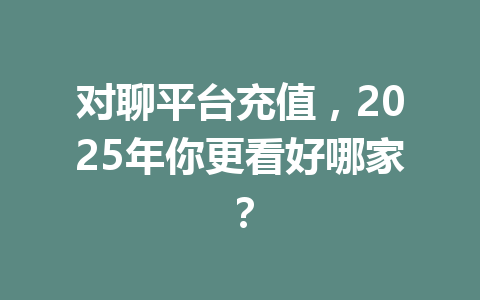 对聊平台充值,2025年你更看好哪家? 一