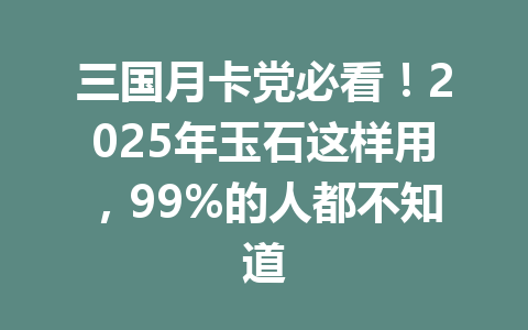 三国月卡党必看！2025年玉石这样用，99%的人都不知道 一