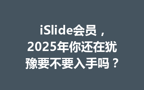 iSlide会员,2025年你还在犹豫要不要入手吗? 一