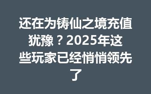 还在为铸仙之境充值犹豫？2025年这些玩家已经悄悄领先了 一