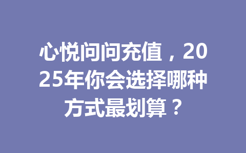心悦问问充值，2025年你会选择哪种方式最划算？ 一