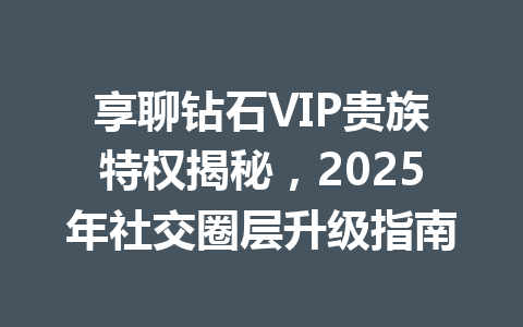 享聊钻石VIP贵族特权揭秘,2025年社交圈层升级指南 一