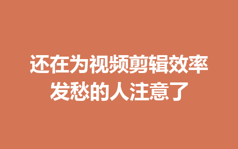 还在为视频剪辑效率发愁的人注意了 一