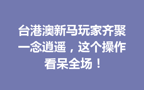 台港澳新马玩家齐聚一念逍遥，这个操作看呆全场！ 一