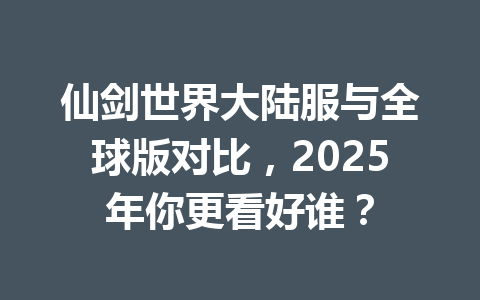 仙剑世界大陆服与全球版对比，2025年你更看好谁？ 一