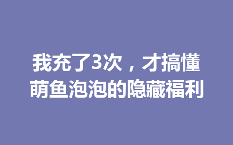 我充了3次,才搞懂萌鱼泡泡的隐藏福利 一