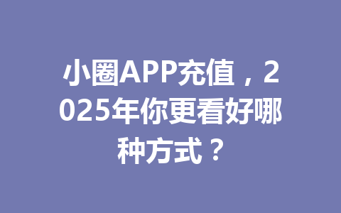 小圈APP充值，2025年你更看好哪种方式？ 一