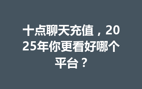 十点聊天充值，2025年你更看好哪个平台？ 一