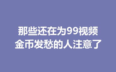 那些还在为99视频金币发愁的人注意了 一