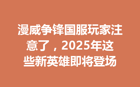 漫威争锋国服玩家注意了，2025年这些新英雄即将登场 一