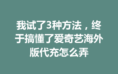 我试了3种方法，终于搞懂了爱奇艺海外版代充怎么弄 一