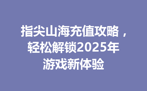 指尖山海充值攻略，轻松解锁2025年游戏新体验 一