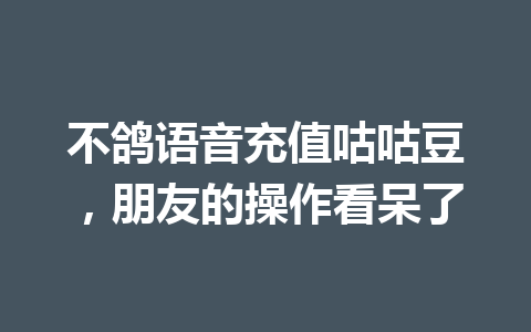 不鸽语音充值咕咕豆,朋友的操作看呆了 一
