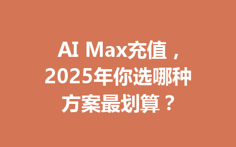 AI Max充值,2025年你选哪种方案最划算? 一