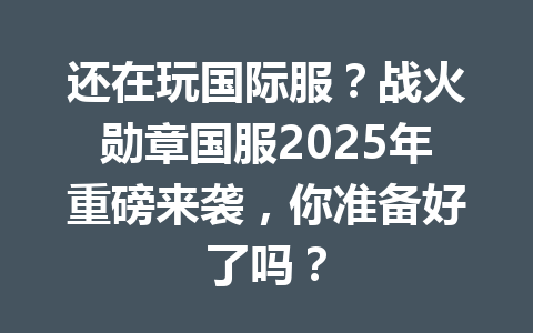 还在玩国际服？战火勋章国服2025年重磅来袭，你准备好了吗？ 一