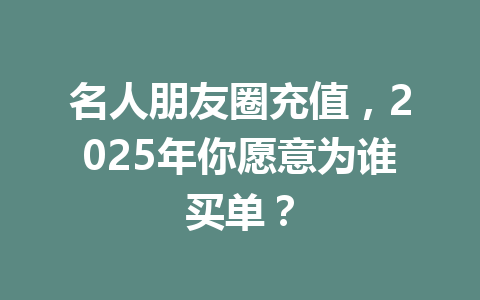 名人朋友圈充值,2025年你愿意为谁买单? 一
