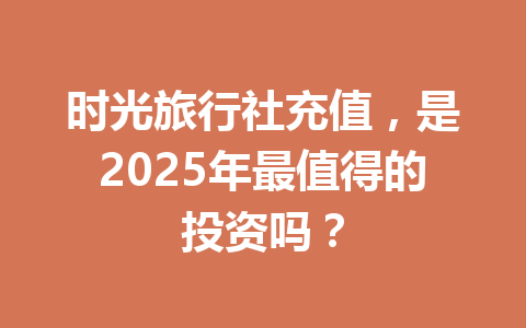 时光旅行社充值，是2025年最值得的投资吗？ 一
