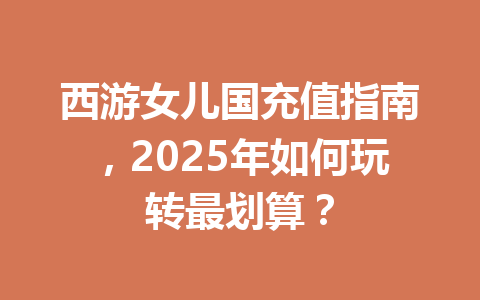 西游女儿国充值指南,2025年如何玩转最划算? 一