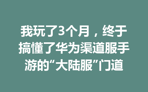 我玩了3个月，终于搞懂了华为渠道服手游的“大陆服”门道 一