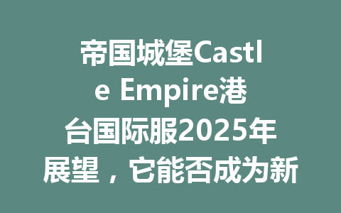 帝国城堡Castle Empire港台国际服2025年展望，它能否成为新一代现象级游戏？ 一