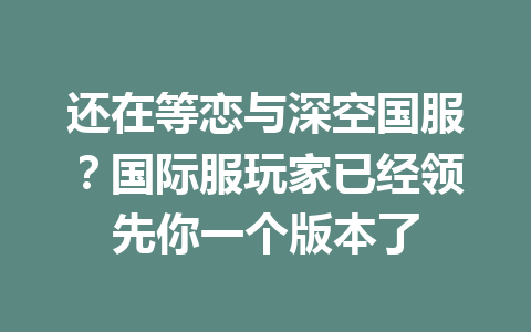 还在等恋与深空国服?国际服玩家已经领先你一个版本了 一