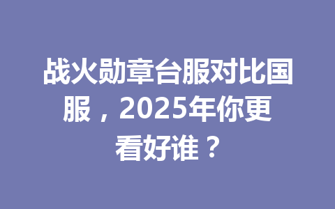战火勋章台服对比国服，2025年你更看好谁？ 一