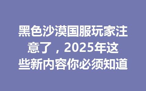 黑色沙漠国服玩家注意了，2025年这些新内容你必须知道 一