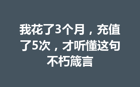 我花了3个月，充值了5次，才听懂这句不朽箴言 一