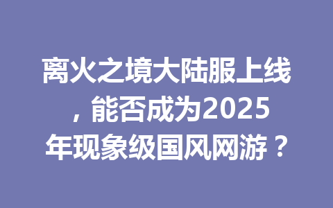 离火之境大陆服上线，能否成为2025年现象级国风网游？ 一