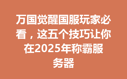 万国觉醒国服玩家必看，这五个技巧让你在2025年称霸服务器 一