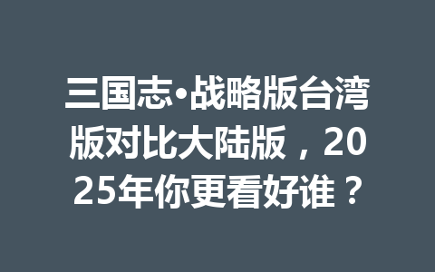 三国志·战略版台湾版对比大陆版，2025年你更看好谁？ 一
