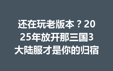 还在玩老版本？2025年放开那三国3大陆服才是你的归宿 一