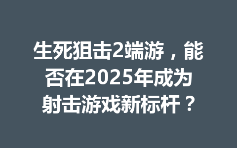 生死狙击2端游，能否在2025年成为射击游戏新标杆？ 一