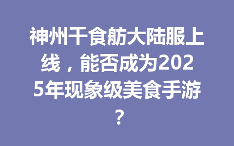 神州千食舫大陆服上线，能否成为2025年现象级美食手游？ 一