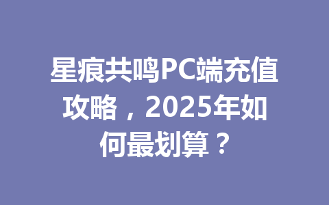 星痕共鸣PC端充值攻略，2025年如何最划算？ 一