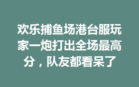 欢乐捕鱼场港台服玩家一炮打出全场最高分，队友都看呆了 一