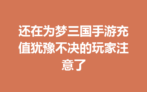 还在为梦三国手游充值犹豫不决的玩家注意了 一