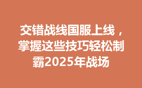 交错战线国服上线，掌握这些技巧轻松制霸2025年战场 一