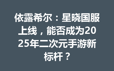 依露希尔：星晓国服上线，能否成为2025年二次元手游新标杆？ 一
