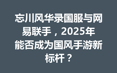忘川风华录国服与网易联手，2025年能否成为国风手游新标杆？ 一