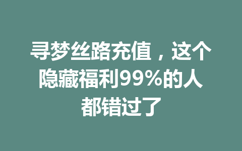 寻梦丝路充值，这个隐藏福利99%的人都错过了 一