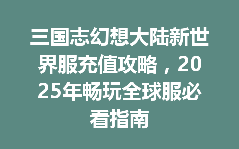 三国志幻想大陆新世界服充值攻略，2025年畅玩全球服必看指南 一
