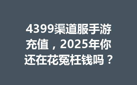 4399渠道服手游充值,2025年你还在花冤枉钱吗? 一