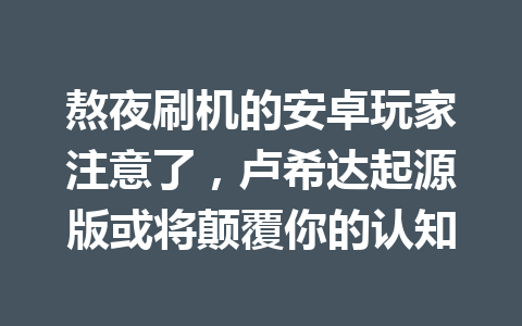 熬夜刷机的安卓玩家注意了，卢希达起源版或将颠覆你的认知 一