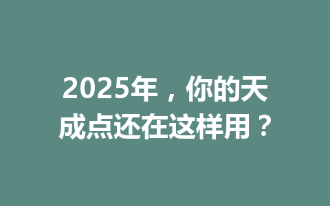 2025年，你的天成点还在这样用？ 一