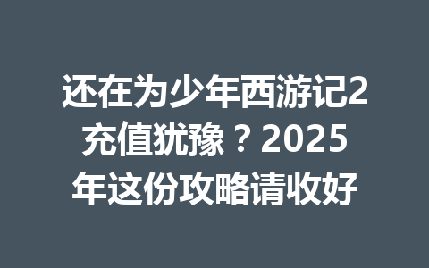 还在为少年西游记2充值犹豫？2025年这份攻略请收好 一