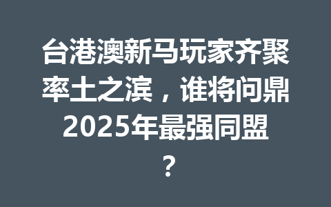 台港澳新马玩家齐聚率土之滨，谁将问鼎2025年最强同盟？ 一
